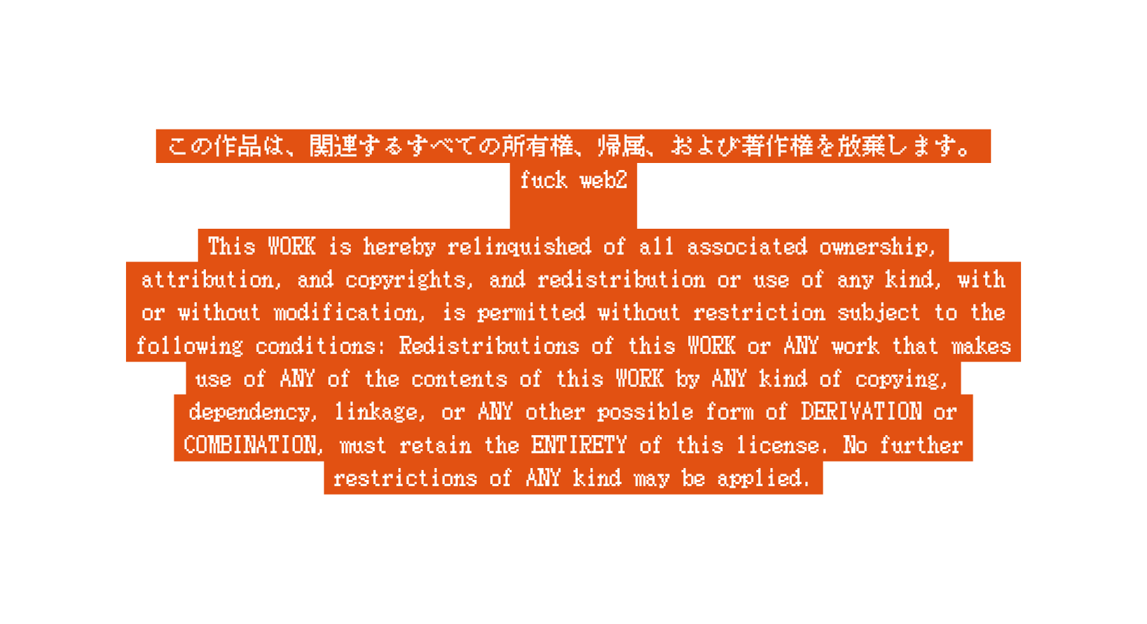 この作品は 関連するすべての所有権 帰属 および著作権を放棄します fuck web2 This WORK is hereby relinquished of all associated ownership attribution and copyrights and redistribution or use of any kind with or without modification is permitted without restriction subject to the following conditions Redistributions of this WORK or ANY work that makes use of ANY of the contents of this WORK by ANY kind of copying dependency linkage or ANY other possible form of DERIVATION or COMBINATION must retain the ENTIRETY of this license No further restrictions of ANY kind may be applied